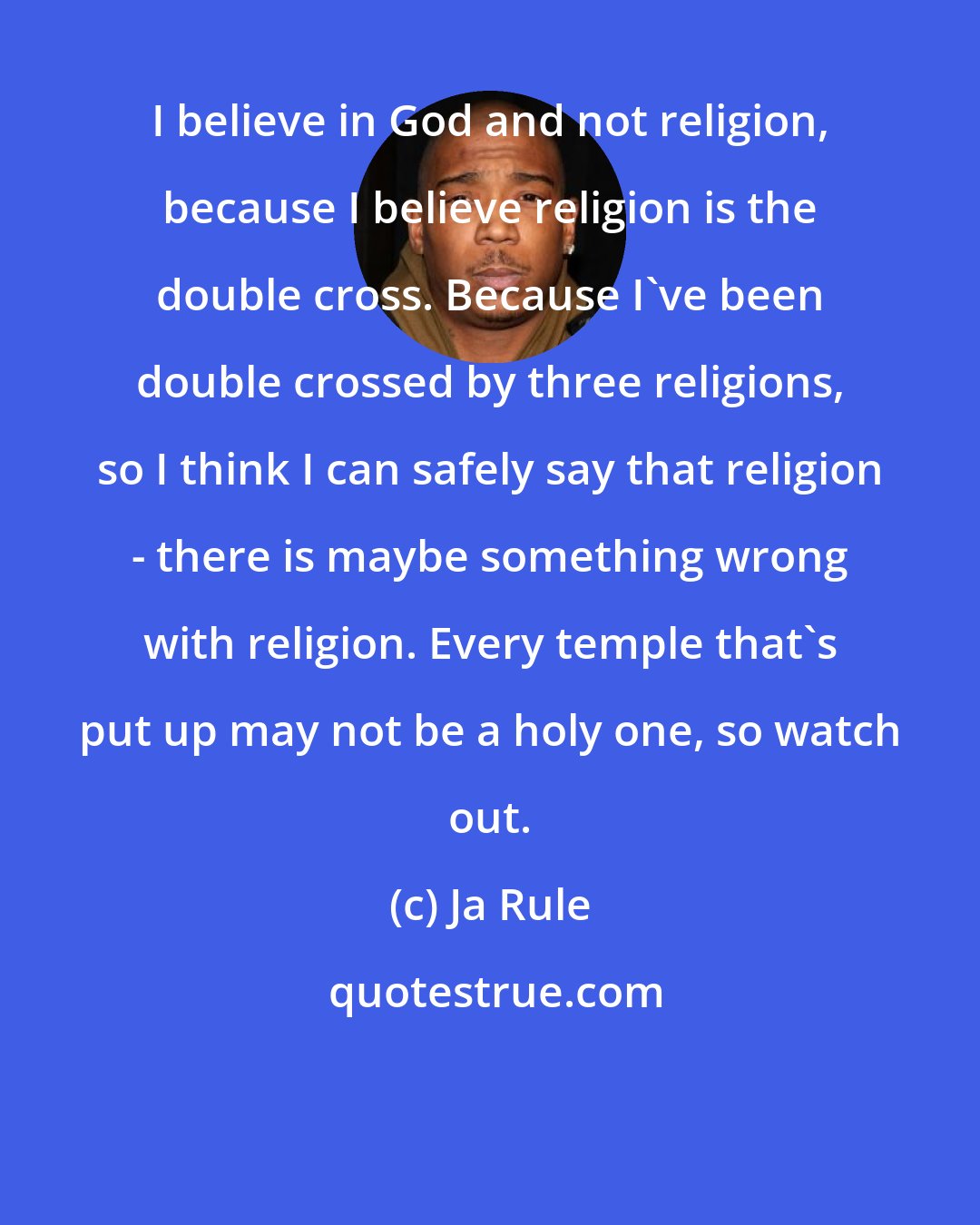 Ja Rule: I believe in God and not religion, because I believe religion is the double cross. Because I've been double crossed by three religions, so I think I can safely say that religion - there is maybe something wrong with religion. Every temple that's put up may not be a holy one, so watch out.