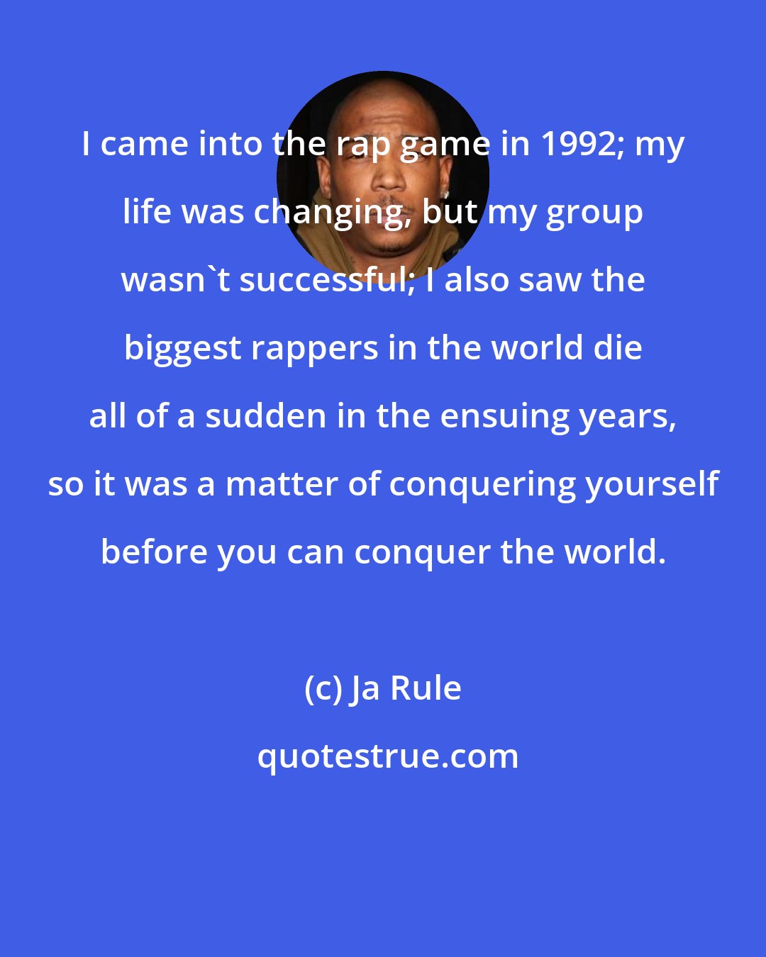 Ja Rule: I came into the rap game in 1992; my life was changing, but my group wasn't successful; I also saw the biggest rappers in the world die all of a sudden in the ensuing years, so it was a matter of conquering yourself before you can conquer the world.