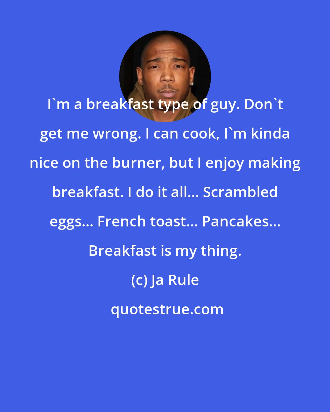 Ja Rule: I'm a breakfast type of guy. Don't get me wrong. I can cook, I'm kinda nice on the burner, but I enjoy making breakfast. I do it all... Scrambled eggs... French toast... Pancakes... Breakfast is my thing.