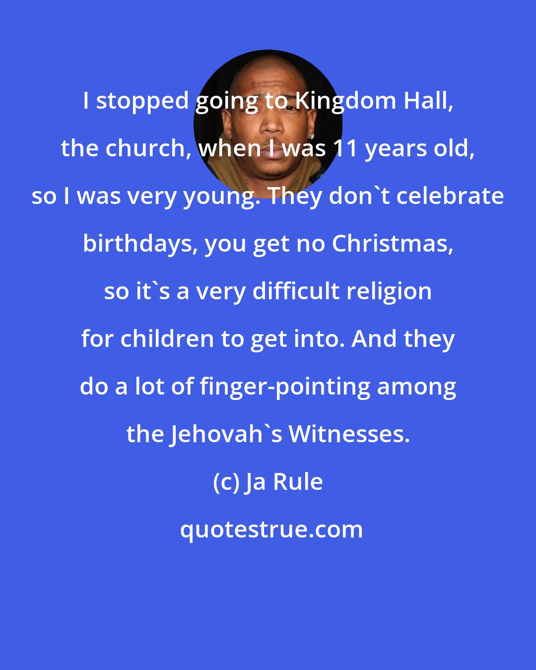 Ja Rule: I stopped going to Kingdom Hall, the church, when I was 11 years old, so I was very young. They don't celebrate birthdays, you get no Christmas, so it's a very difficult religion for children to get into. And they do a lot of finger-pointing among the Jehovah's Witnesses.