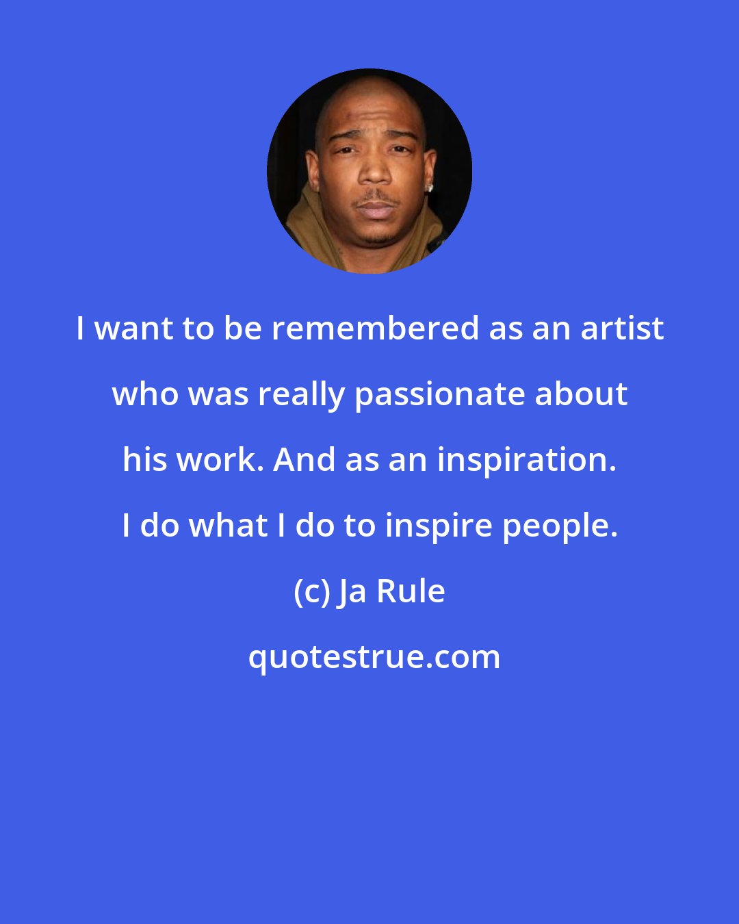 Ja Rule: I want to be remembered as an artist who was really passionate about his work. And as an inspiration. I do what I do to inspire people.