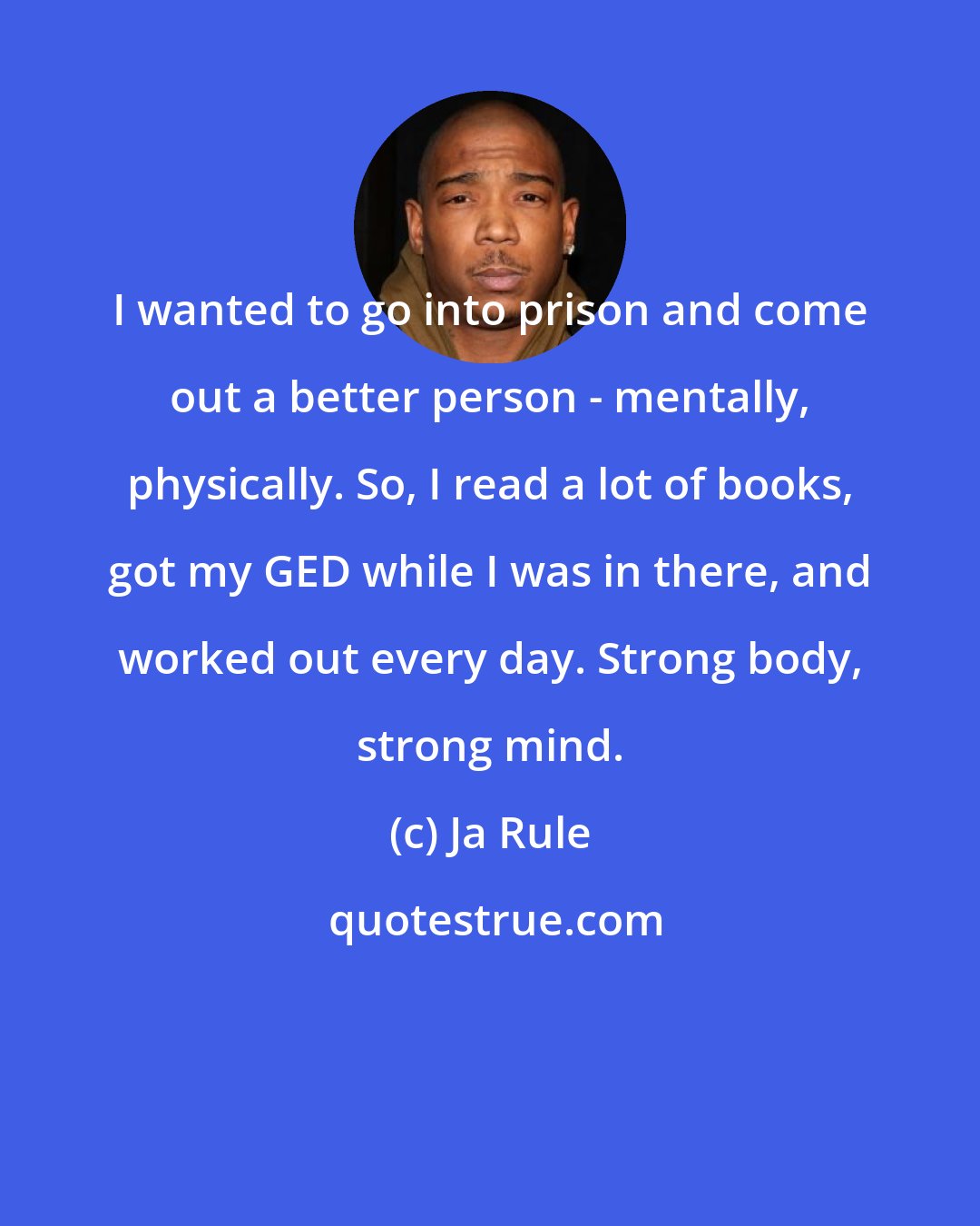 Ja Rule: I wanted to go into prison and come out a better person - mentally, physically. So, I read a lot of books, got my GED while I was in there, and worked out every day. Strong body, strong mind.