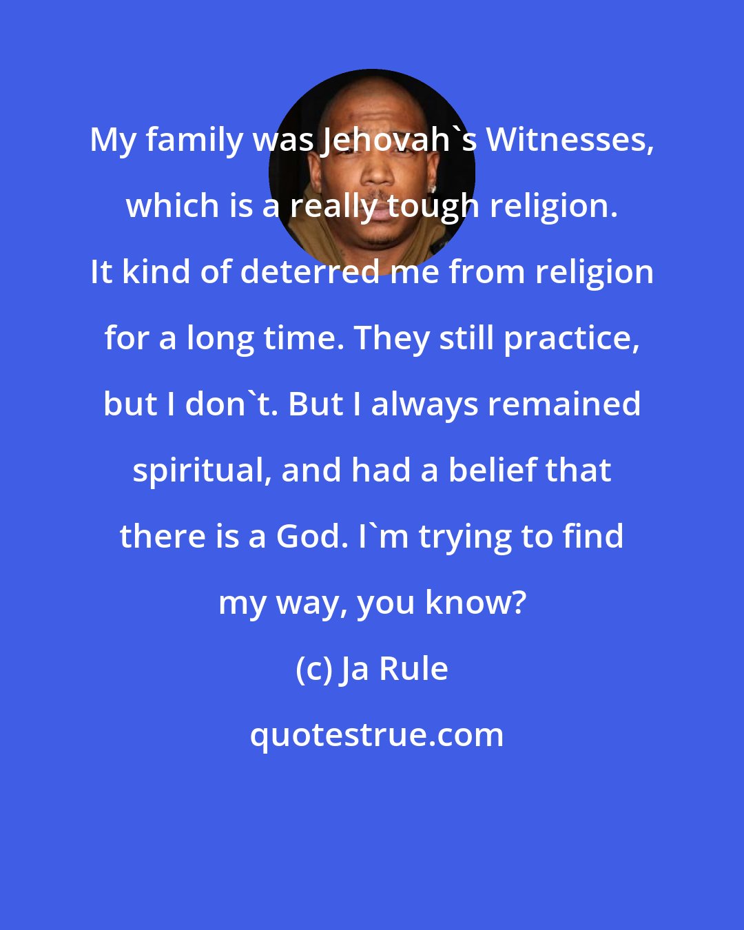 Ja Rule: My family was Jehovah's Witnesses, which is a really tough religion. It kind of deterred me from religion for a long time. They still practice, but I don't. But I always remained spiritual, and had a belief that there is a God. I'm trying to find my way, you know?