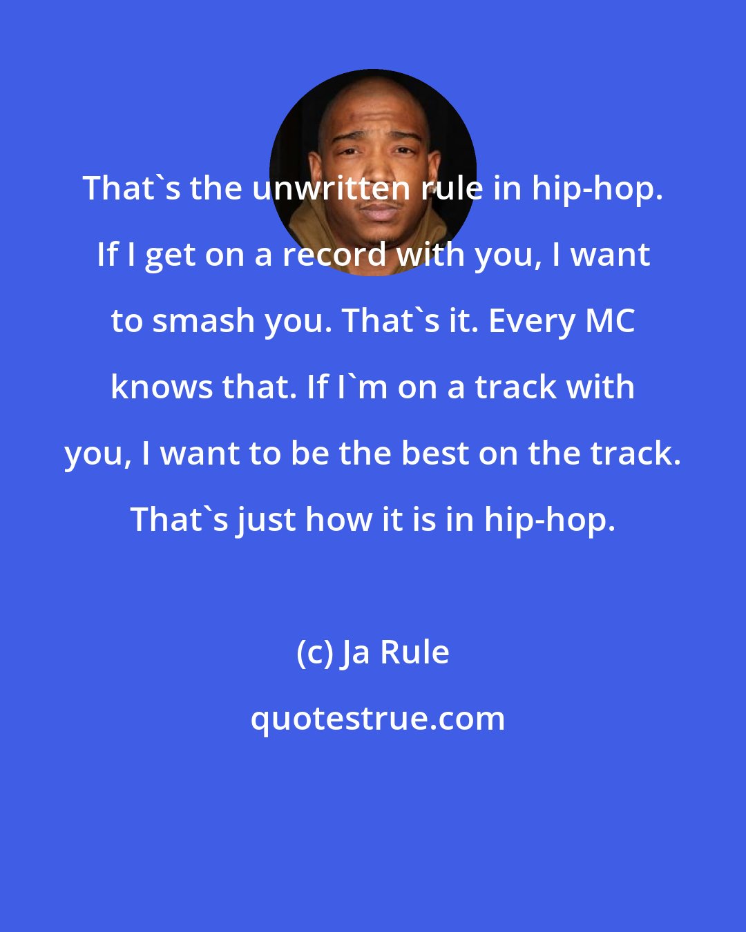 Ja Rule: That's the unwritten rule in hip-hop. If I get on a record with you, I want to smash you. That's it. Every MC knows that. If I'm on a track with you, I want to be the best on the track. That's just how it is in hip-hop.