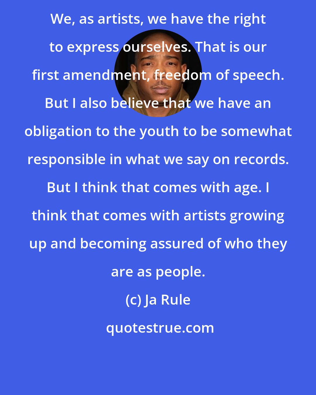 Ja Rule: We, as artists, we have the right to express ourselves. That is our first amendment, freedom of speech. But I also believe that we have an obligation to the youth to be somewhat responsible in what we say on records. But I think that comes with age. I think that comes with artists growing up and becoming assured of who they are as people.