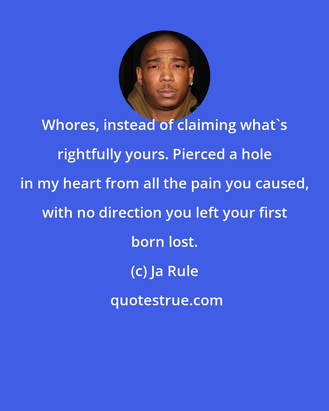 Ja Rule: Whores, instead of claiming what's rightfully yours. Pierced a hole in my heart from all the pain you caused, with no direction you left your first born lost.