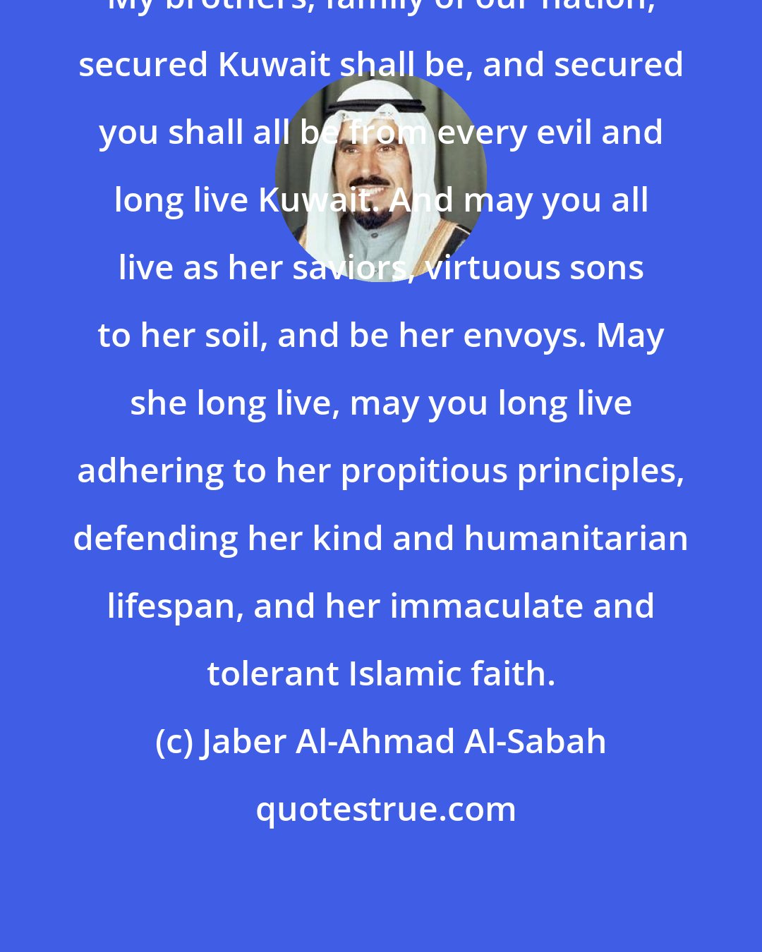 Jaber Al-Ahmad Al-Sabah: My brothers, family of our nation, secured Kuwait shall be, and secured you shall all be from every evil and long live Kuwait. And may you all live as her saviors, virtuous sons to her soil, and be her envoys. May she long live, may you long live adhering to her propitious principles, defending her kind and humanitarian lifespan, and her immaculate and tolerant Islamic faith.