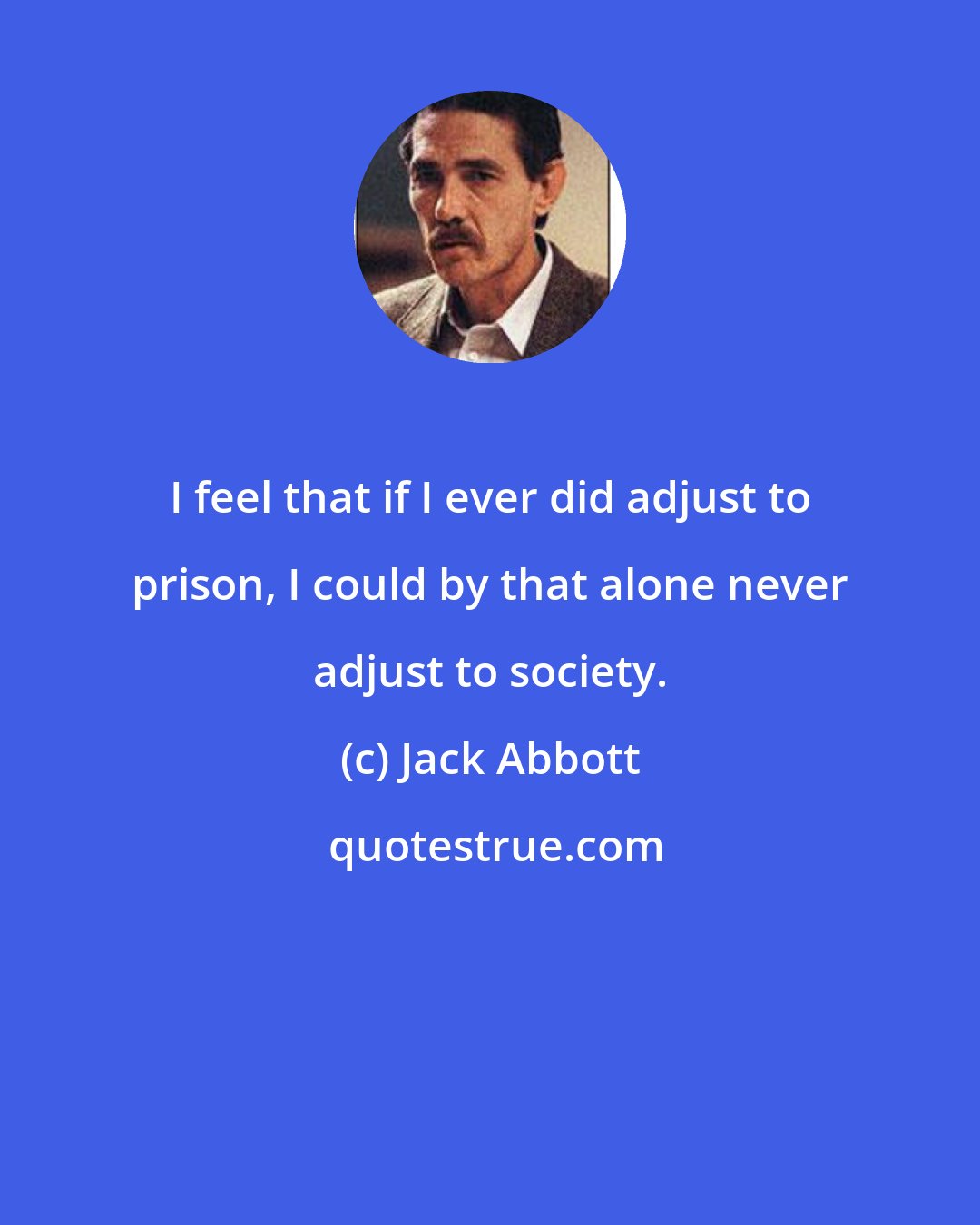 Jack Abbott: I feel that if I ever did adjust to prison, I could by that alone never adjust to society.