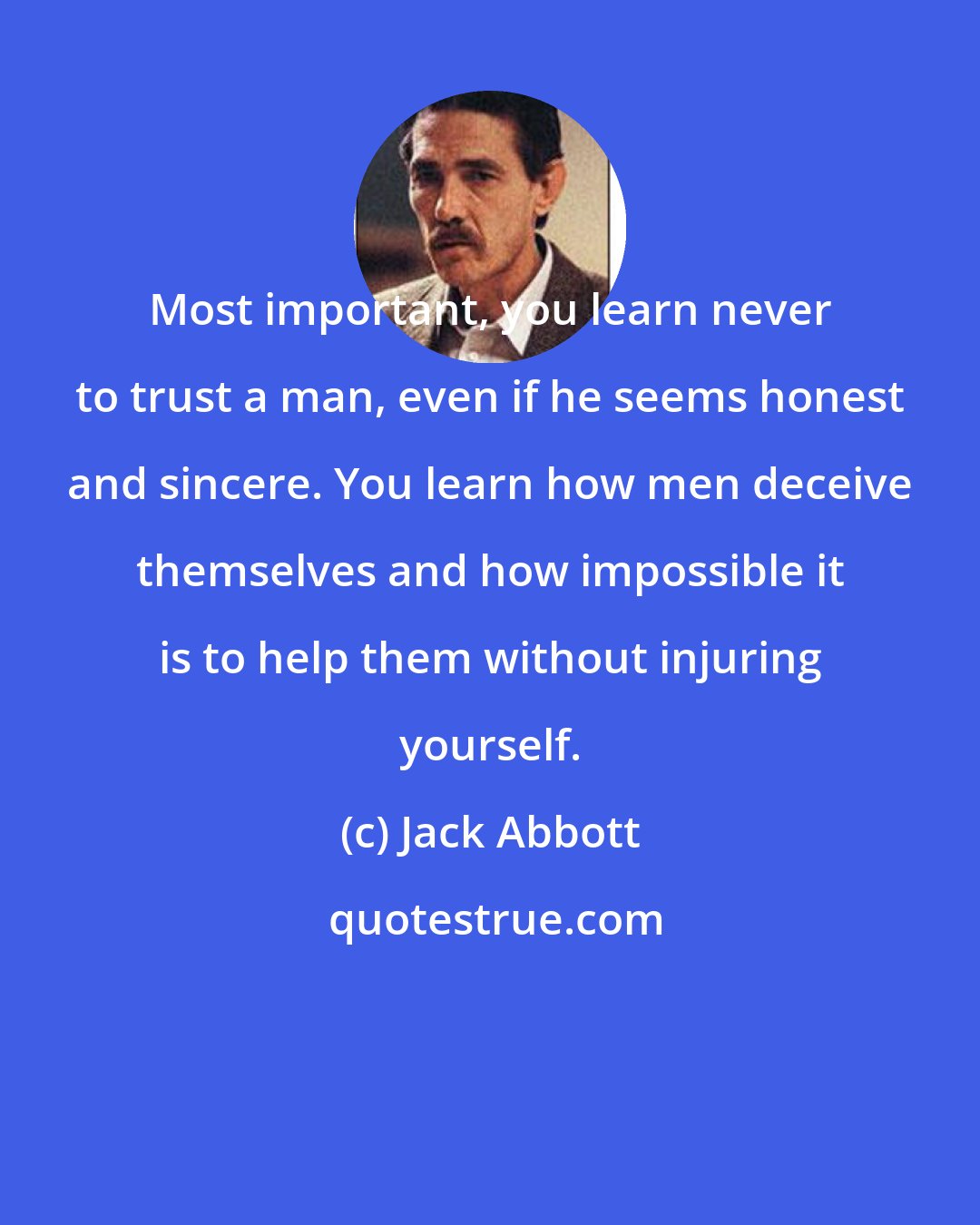 Jack Abbott: Most important, you learn never to trust a man, even if he seems honest and sincere. You learn how men deceive themselves and how impossible it is to help them without injuring yourself.