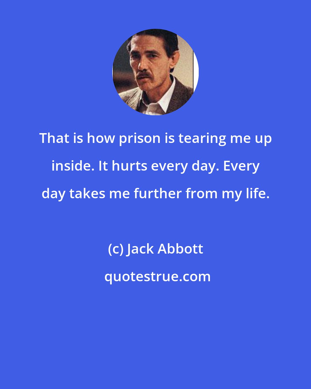 Jack Abbott: That is how prison is tearing me up inside. It hurts every day. Every day takes me further from my life.