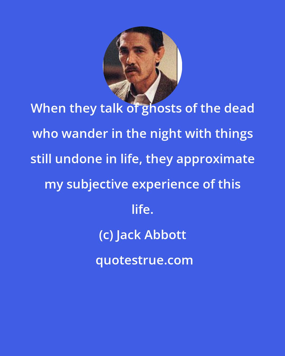 Jack Abbott: When they talk of ghosts of the dead who wander in the night with things still undone in life, they approximate my subjective experience of this life.