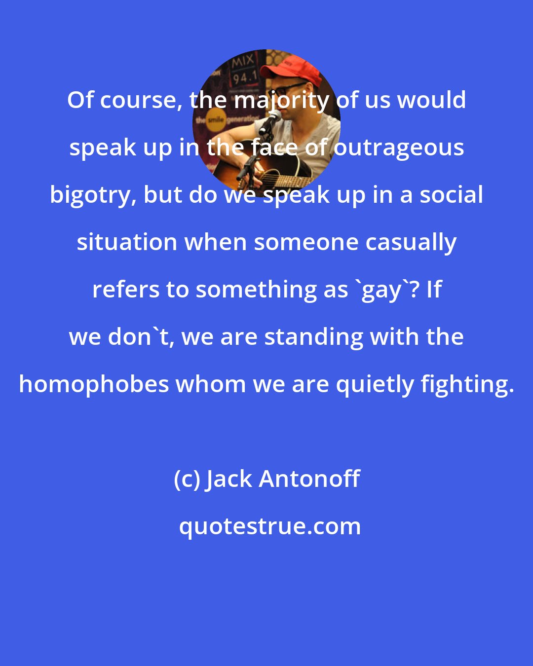 Jack Antonoff: Of course, the majority of us would speak up in the face of outrageous bigotry, but do we speak up in a social situation when someone casually refers to something as 'gay'? If we don't, we are standing with the homophobes whom we are quietly fighting.