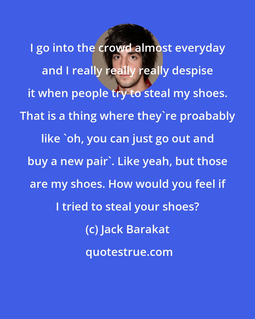 Jack Barakat: I go into the crowd almost everyday and I really really really despise it when people try to steal my shoes. That is a thing where they're proabably like 'oh, you can just go out and buy a new pair'. Like yeah, but those are my shoes. How would you feel if I tried to steal your shoes?