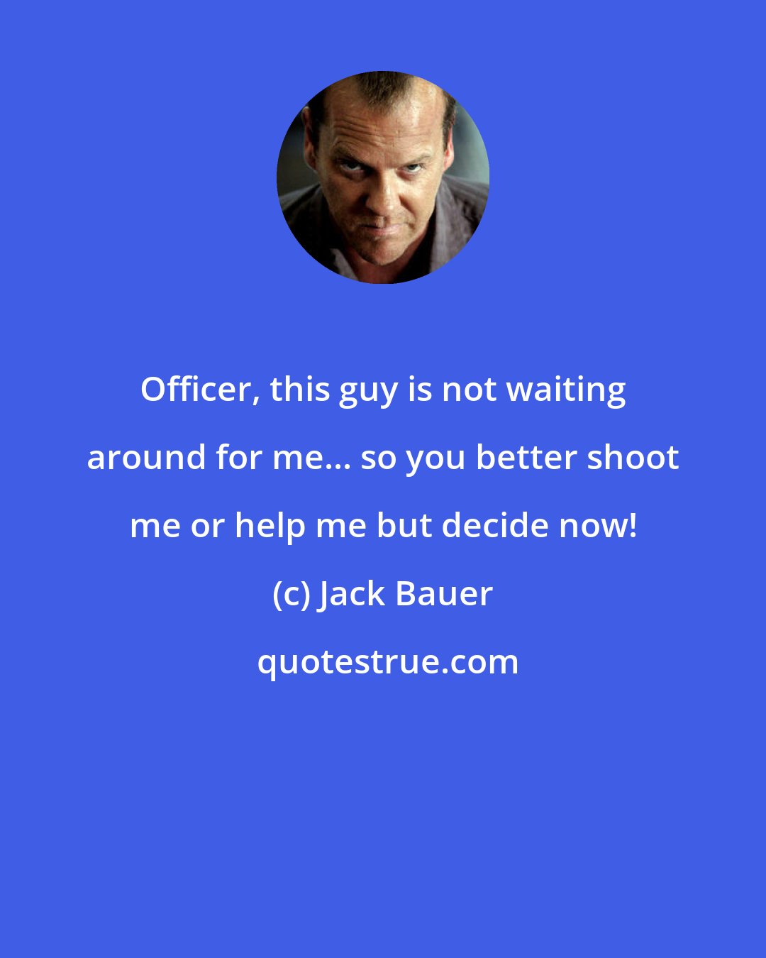 Jack Bauer: Officer, this guy is not waiting around for me... so you better shoot me or help me but decide now!
