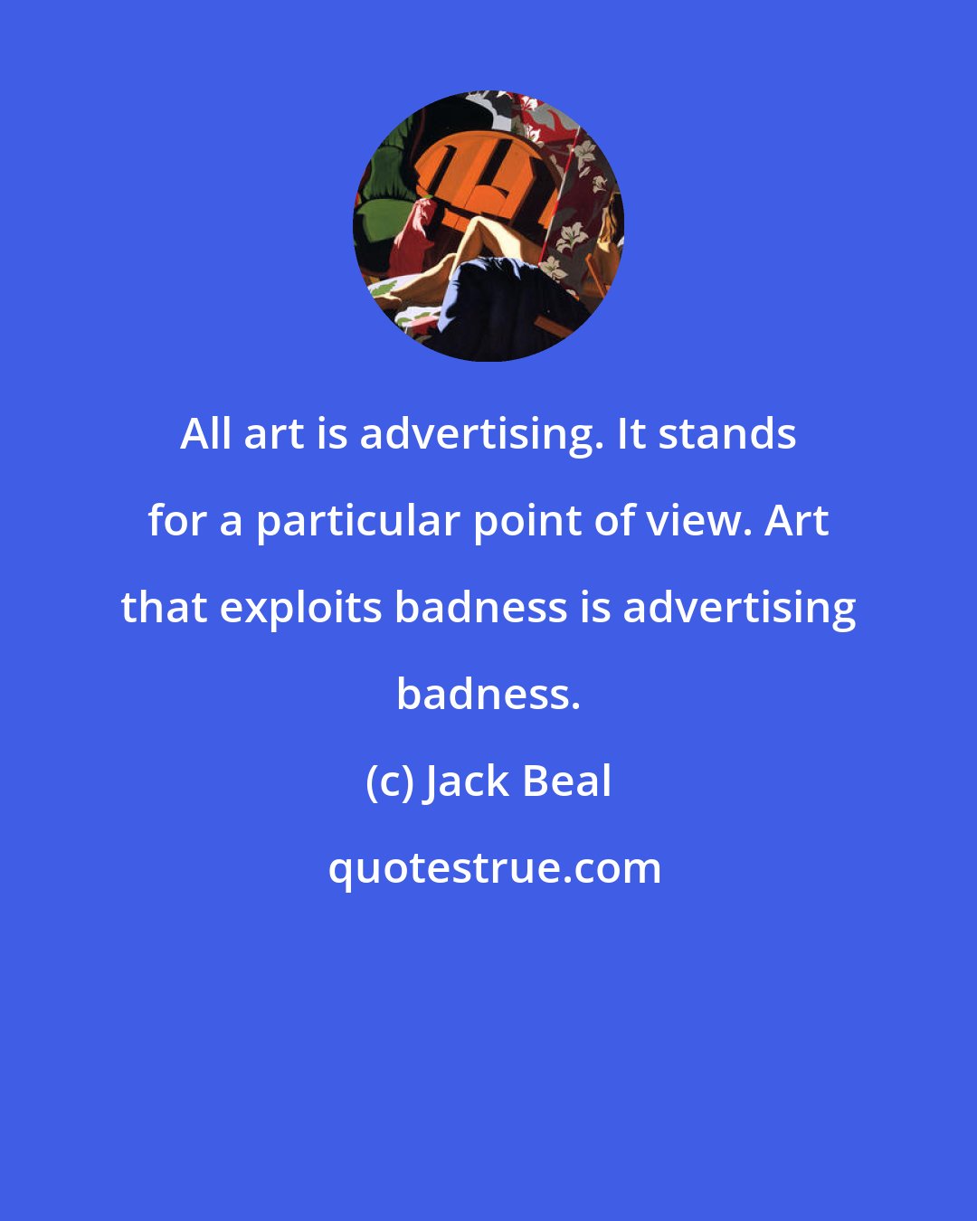 Jack Beal: All art is advertising. It stands for a particular point of view. Art that exploits badness is advertising badness.