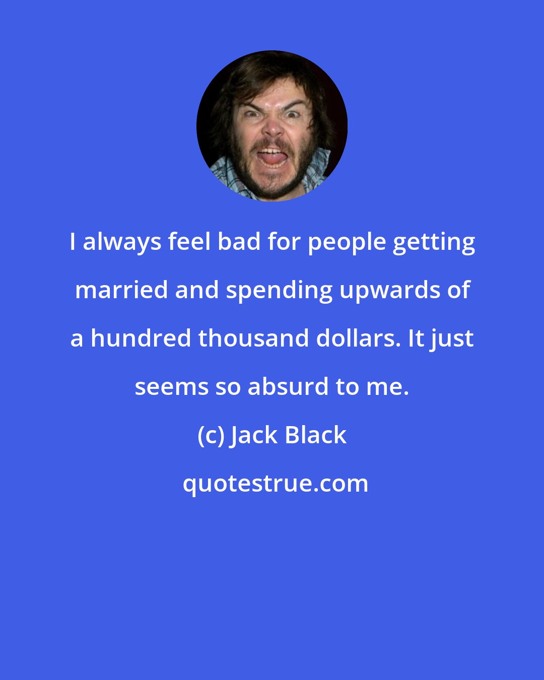 Jack Black: I always feel bad for people getting married and spending upwards of a hundred thousand dollars. It just seems so absurd to me.