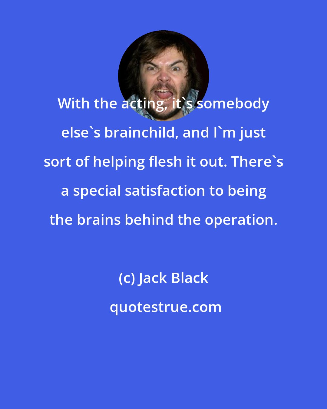 Jack Black: With the acting, it's somebody else's brainchild, and I'm just sort of helping flesh it out. There's a special satisfaction to being the brains behind the operation.