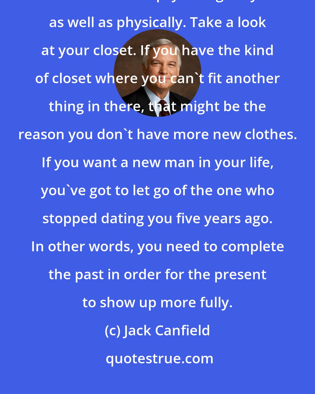 Jack Canfield: If you want something new in your life, you have to make space for it. I mean that psychologically as well as physically. Take a look at your closet. If you have the kind of closet where you can't fit another thing in there, that might be the reason you don't have more new clothes. If you want a new man in your life, you've got to let go of the one who stopped dating you five years ago. In other words, you need to complete the past in order for the present to show up more fully.