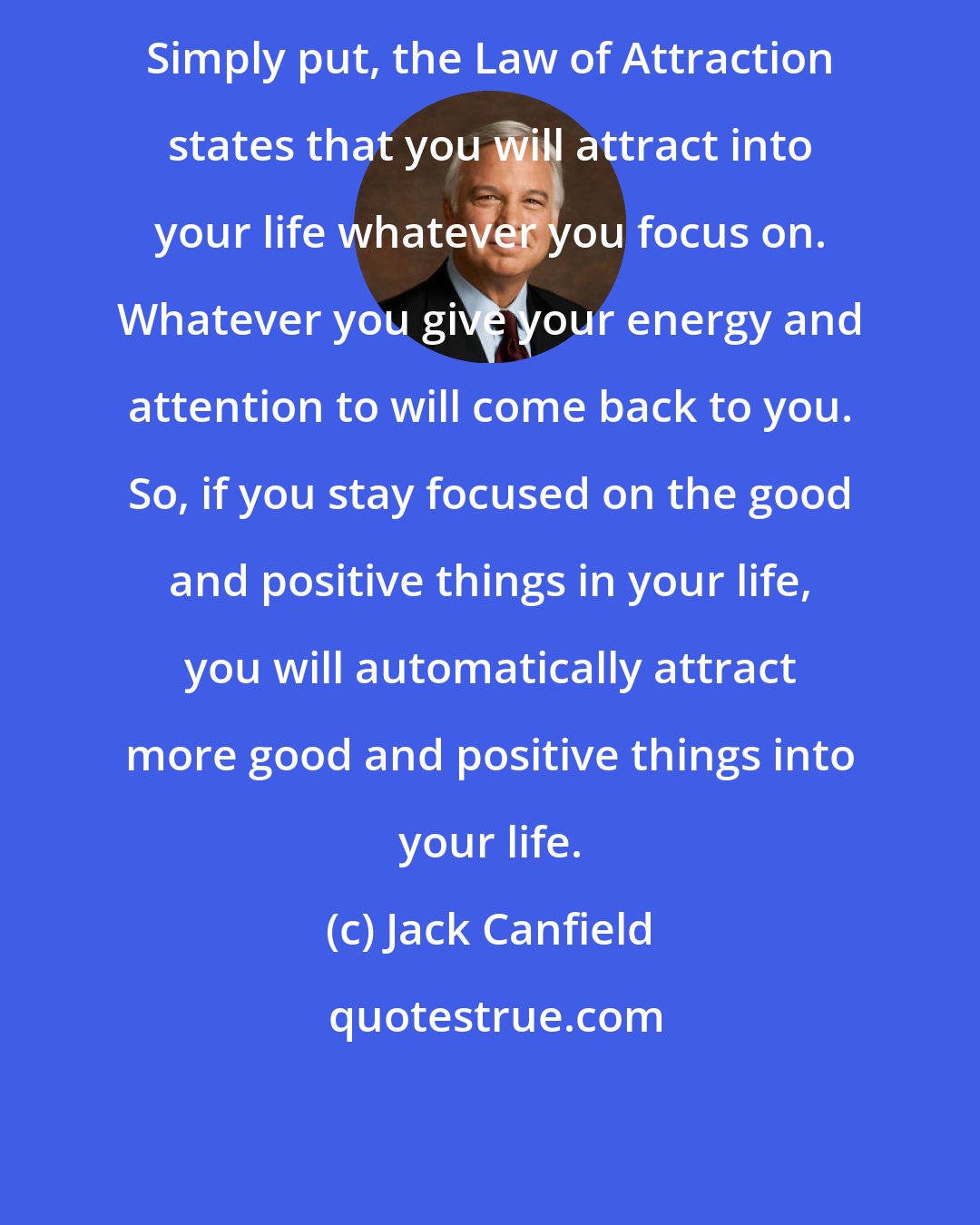 Jack Canfield: Simply put, the Law of Attraction states that you will attract into your life whatever you focus on. Whatever you give your energy and attention to will come back to you. So, if you stay focused on the good and positive things in your life, you will automatically attract more good and positive things into your life.