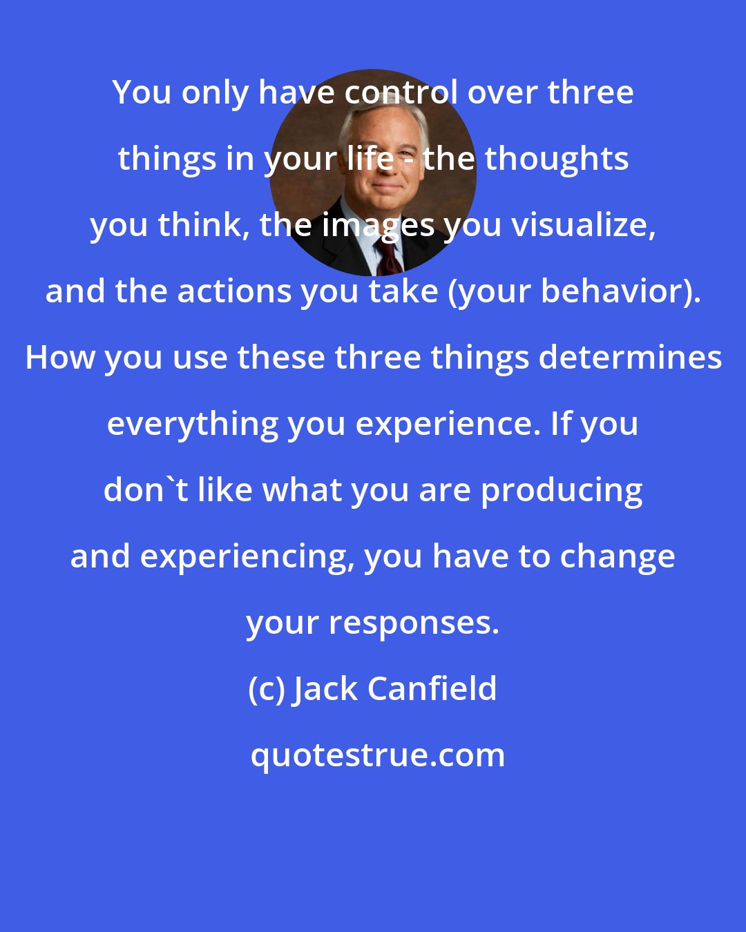 Jack Canfield: You only have control over three things in your life - the thoughts you think, the images you visualize, and the actions you take (your behavior). How you use these three things determines everything you experience. If you don't like what you are producing and experiencing, you have to change your responses.