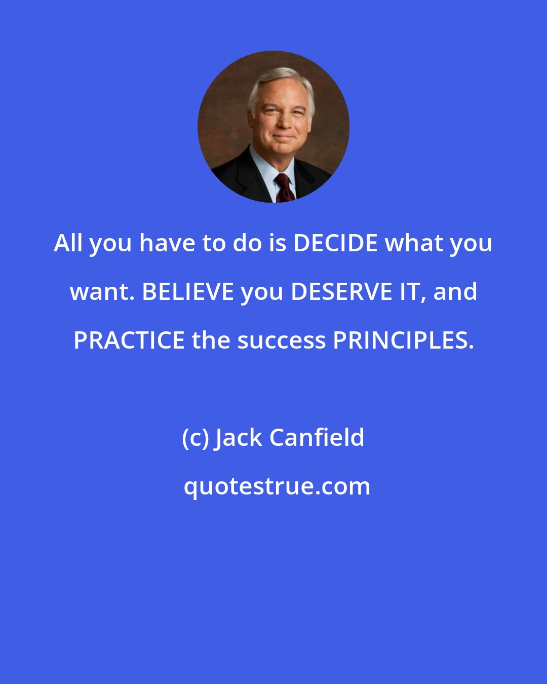 Jack Canfield: All you have to do is DECIDE what you want. BELIEVE you DESERVE IT, and PRACTICE the success PRINCIPLES.