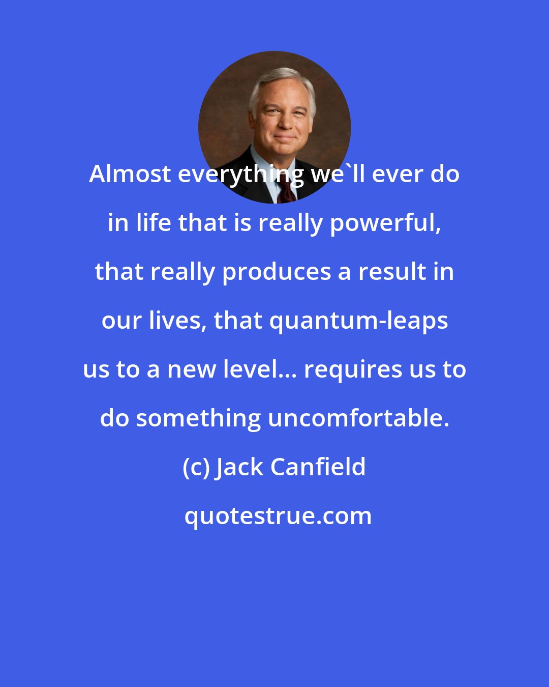 Jack Canfield: Almost everything we'll ever do in life that is really powerful, that really produces a result in our lives, that quantum-leaps us to a new level... requires us to do something uncomfortable.