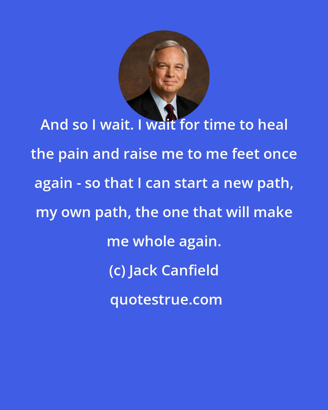 Jack Canfield: And so I wait. I wait for time to heal the pain and raise me to me feet once again - so that I can start a new path, my own path, the one that will make me whole again.