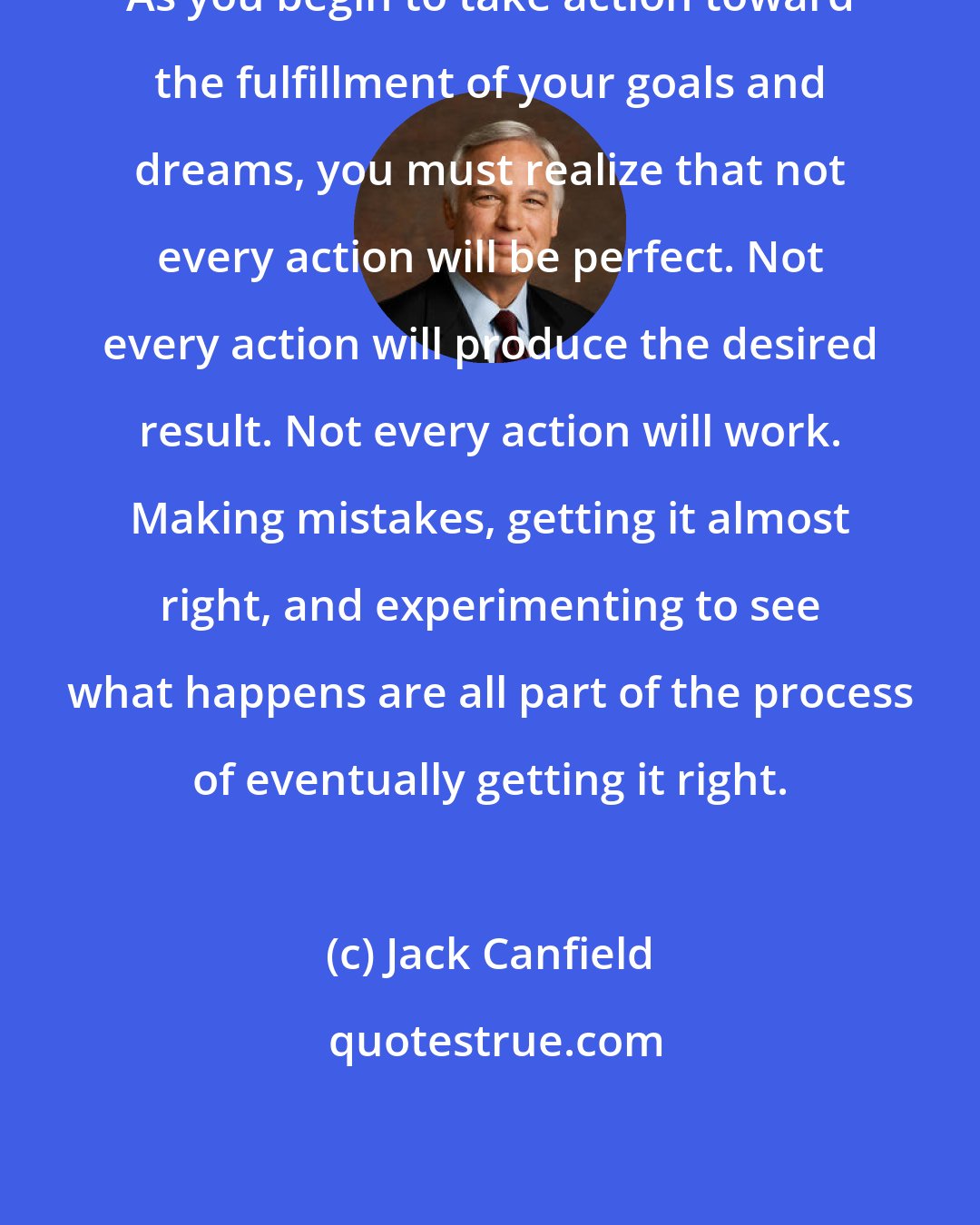 Jack Canfield: As you begin to take action toward the fulfillment of your goals and dreams, you must realize that not every action will be perfect. Not every action will produce the desired result. Not every action will work. Making mistakes, getting it almost right, and experimenting to see what happens are all part of the process of eventually getting it right.