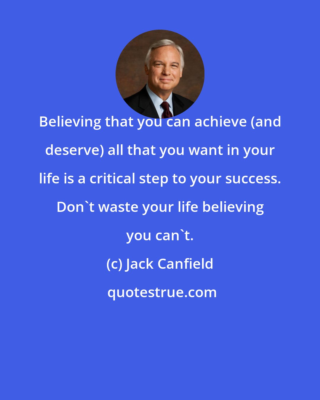 Jack Canfield: Believing that you can achieve (and deserve) all that you want in your life is a critical step to your success. Don't waste your life believing you can't.