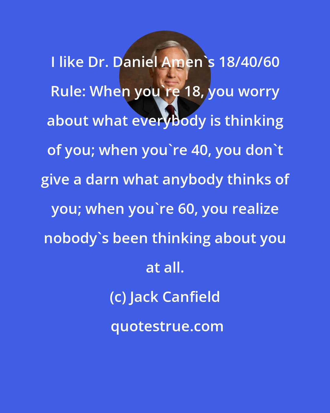 Jack Canfield: I like Dr. Daniel Amen's 18/40/60 Rule: When you're 18, you worry about what everybody is thinking of you; when you're 40, you don't give a darn what anybody thinks of you; when you're 60, you realize nobody's been thinking about you at all.