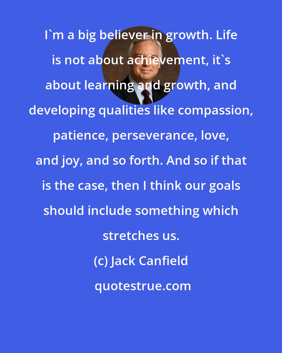 Jack Canfield: I'm a big believer in growth. Life is not about achievement, it's about learning and growth, and developing qualities like compassion, patience, perseverance, love, and joy, and so forth. And so if that is the case, then I think our goals should include something which stretches us.