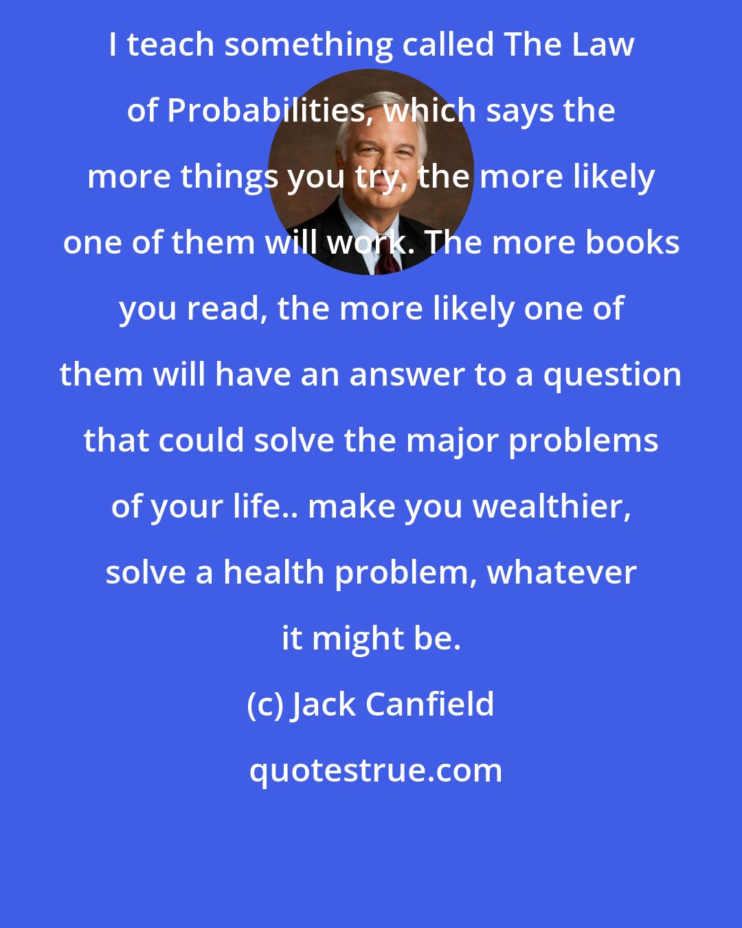 Jack Canfield: I teach something called The Law of Probabilities, which says the more things you try, the more likely one of them will work. The more books you read, the more likely one of them will have an answer to a question that could solve the major problems of your life.. make you wealthier, solve a health problem, whatever it might be.