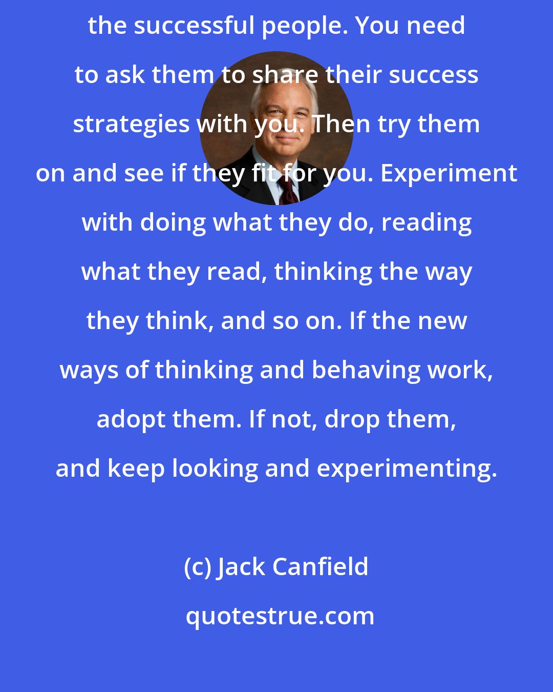 Jack Canfield: If you are going to be successful, you have to start hanging out with the successful people. You need to ask them to share their success strategies with you. Then try them on and see if they fit for you. Experiment with doing what they do, reading what they read, thinking the way they think, and so on. If the new ways of thinking and behaving work, adopt them. If not, drop them, and keep looking and experimenting.