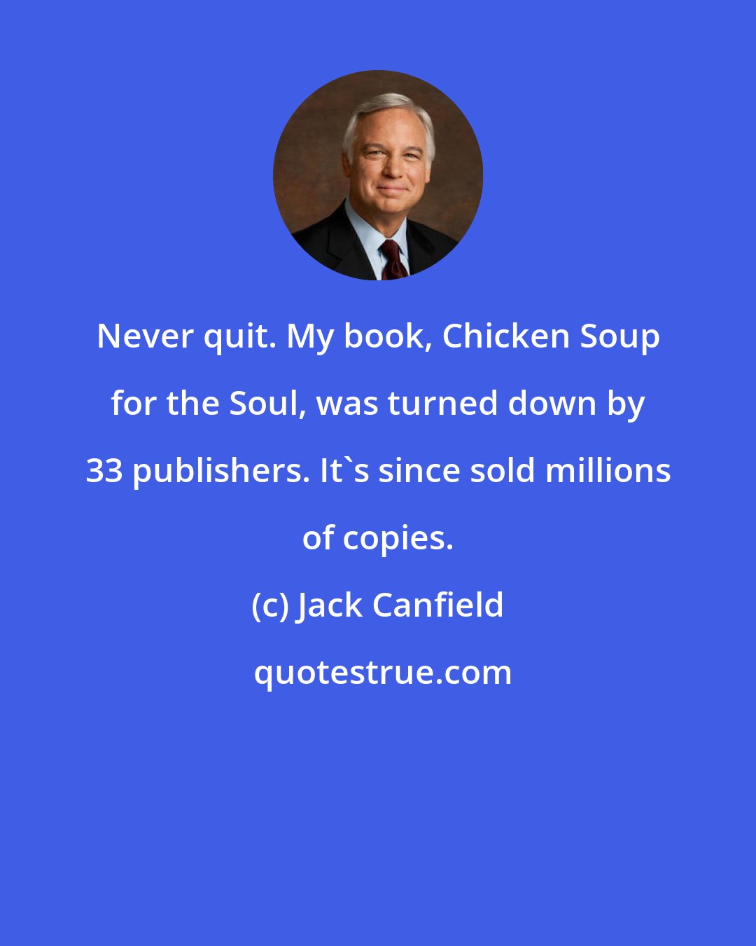 Jack Canfield: Never quit. My book, Chicken Soup for the Soul, was turned down by 33 publishers. It's since sold millions of copies.