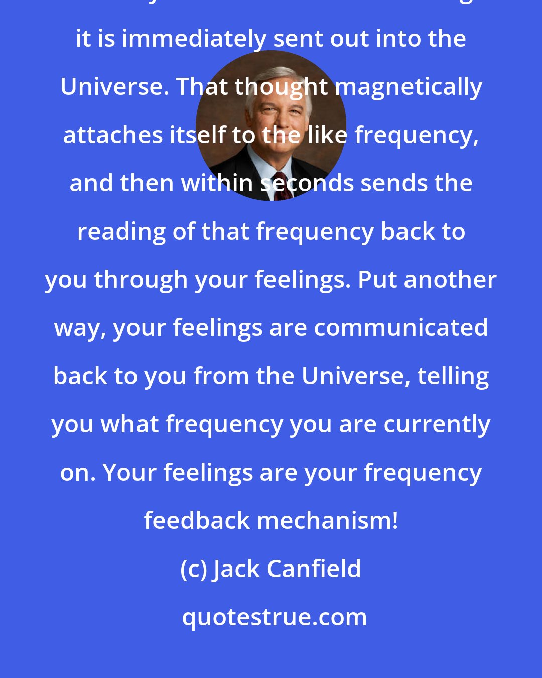 Jack Canfield: Remember that your thoughts are the primary cause of everything. So when you think a sustained thought it is immediately sent out into the Universe. That thought magnetically attaches itself to the like frequency, and then within seconds sends the reading of that frequency back to you through your feelings. Put another way, your feelings are communicated back to you from the Universe, telling you what frequency you are currently on. Your feelings are your frequency feedback mechanism!