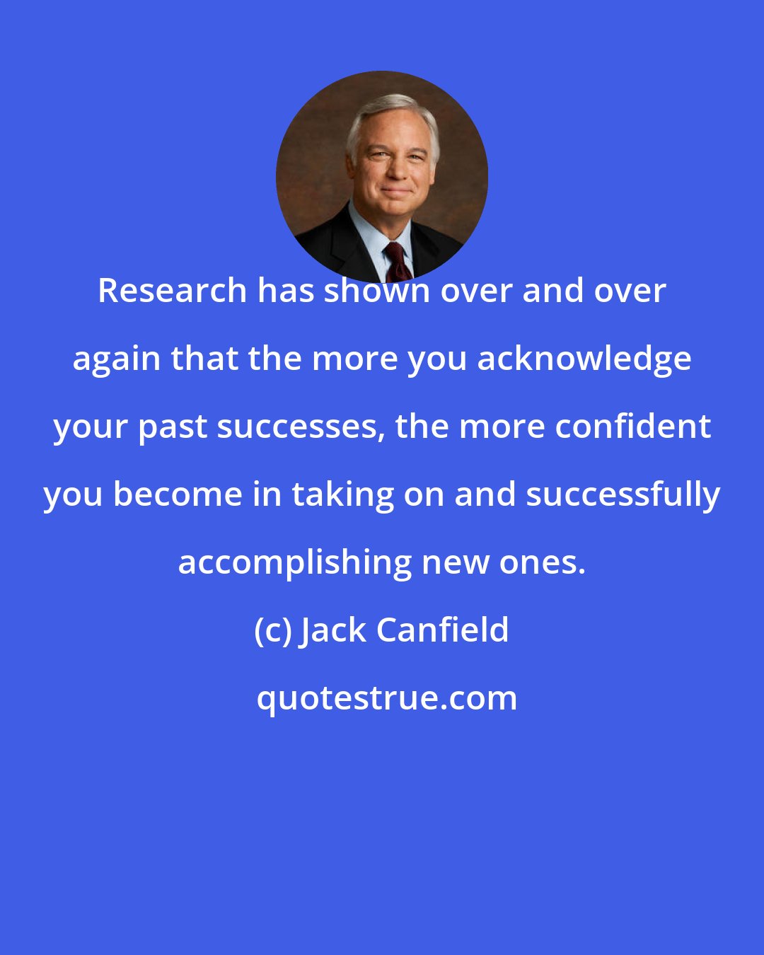 Jack Canfield: Research has shown over and over again that the more you acknowledge your past successes, the more confident you become in taking on and successfully accomplishing new ones.