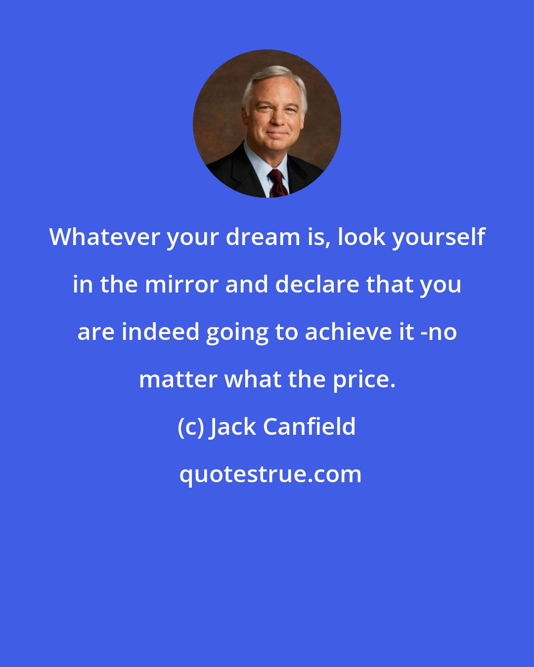 Jack Canfield: Whatever your dream is, look yourself in the mirror and declare that you are indeed going to achieve it -no matter what the price.