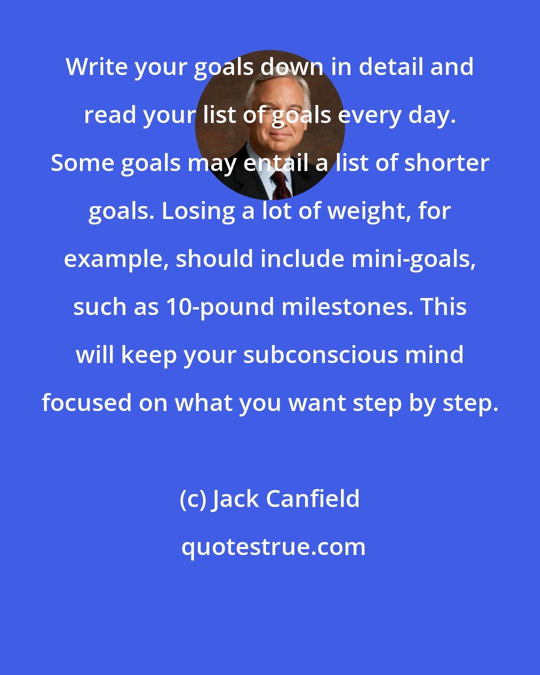 Jack Canfield: Write your goals down in detail and read your list of goals every day. Some goals may entail a list of shorter goals. Losing a lot of weight, for example, should include mini-goals, such as 10-pound milestones. This will keep your subconscious mind focused on what you want step by step.