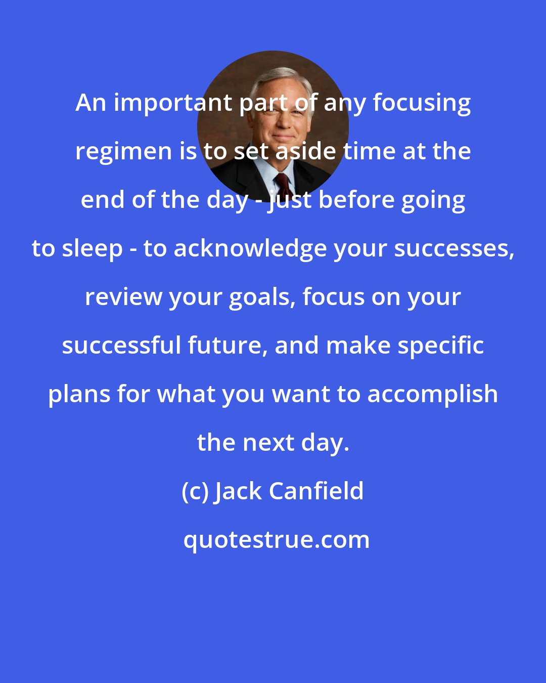 Jack Canfield: An important part of any focusing regimen is to set aside time at the end of the day - just before going to sleep - to acknowledge your successes, review your goals, focus on your successful future, and make specific plans for what you want to accomplish the next day.