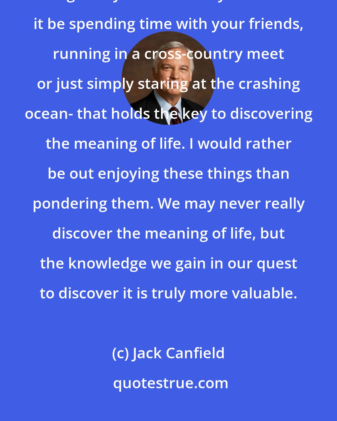 Jack Canfield: Each day is an adventure in discovering the meaning of life. It is each little thing that you do that day - whether it be spending time with your friends, running in a cross-country meet or just simply staring at the crashing ocean- that holds the key to discovering the meaning of life. I would rather be out enjoying these things than pondering them. We may never really discover the meaning of life, but the knowledge we gain in our quest to discover it is truly more valuable.