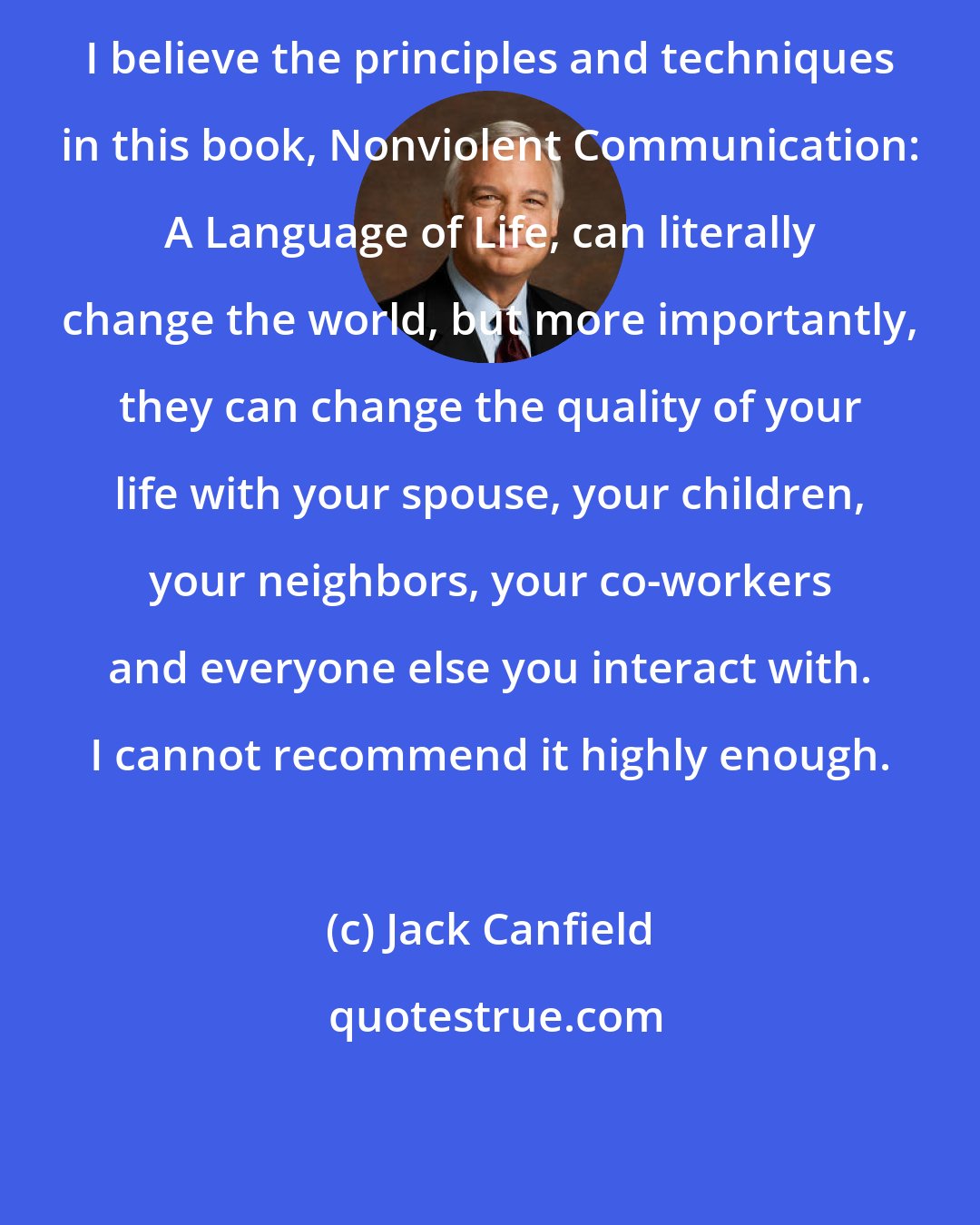 Jack Canfield: I believe the principles and techniques in this book, Nonviolent Communication: A Language of Life, can literally change the world, but more importantly, they can change the quality of your life with your spouse, your children, your neighbors, your co-workers and everyone else you interact with. I cannot recommend it highly enough.