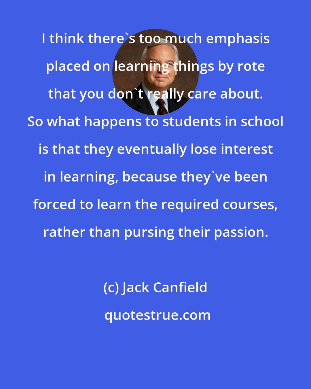 Jack Canfield: I think there's too much emphasis placed on learning things by rote that you don't really care about. So what happens to students in school is that they eventually lose interest in learning, because they've been forced to learn the required courses, rather than pursing their passion.