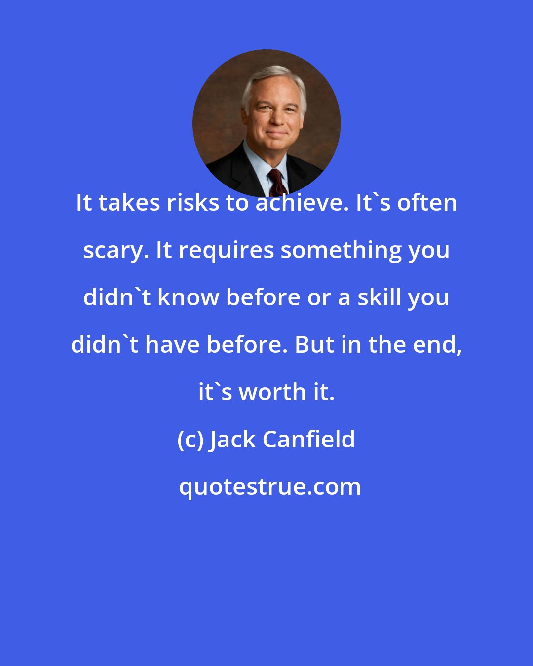 Jack Canfield: It takes risks to achieve. It's often scary. It requires something you didn't know before or a skill you didn't have before. But in the end, it's worth it.