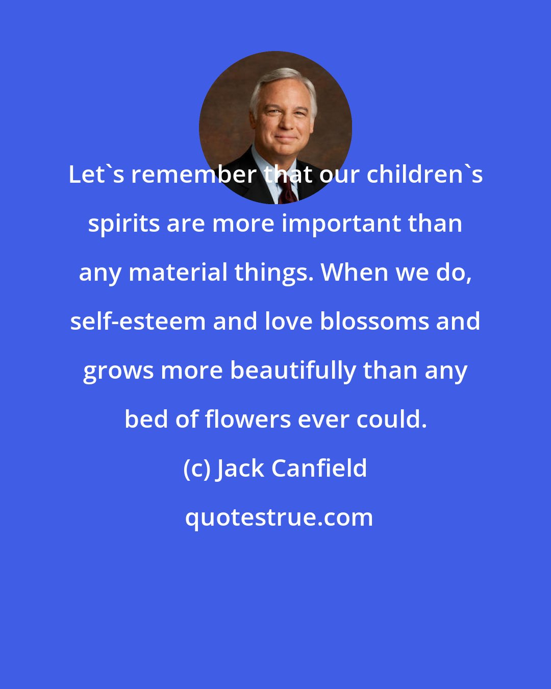 Jack Canfield: Let's remember that our children's spirits are more important than any material things. When we do, self-esteem and love blossoms and grows more beautifully than any bed of flowers ever could.