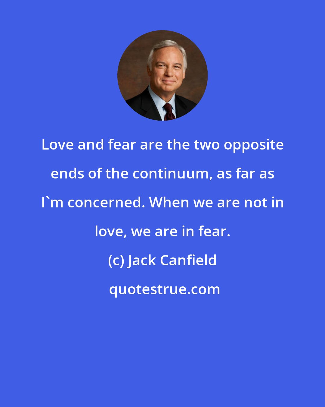 Jack Canfield: Love and fear are the two opposite ends of the continuum, as far as I'm concerned. When we are not in love, we are in fear.