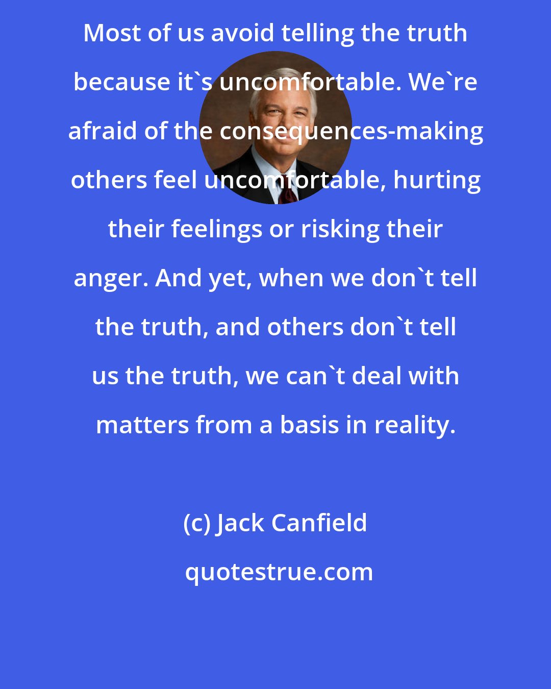 Jack Canfield: Most of us avoid telling the truth because it's uncomfortable. We're afraid of the consequences-making others feel uncomfortable, hurting their feelings or risking their anger. And yet, when we don't tell the truth, and others don't tell us the truth, we can't deal with matters from a basis in reality.