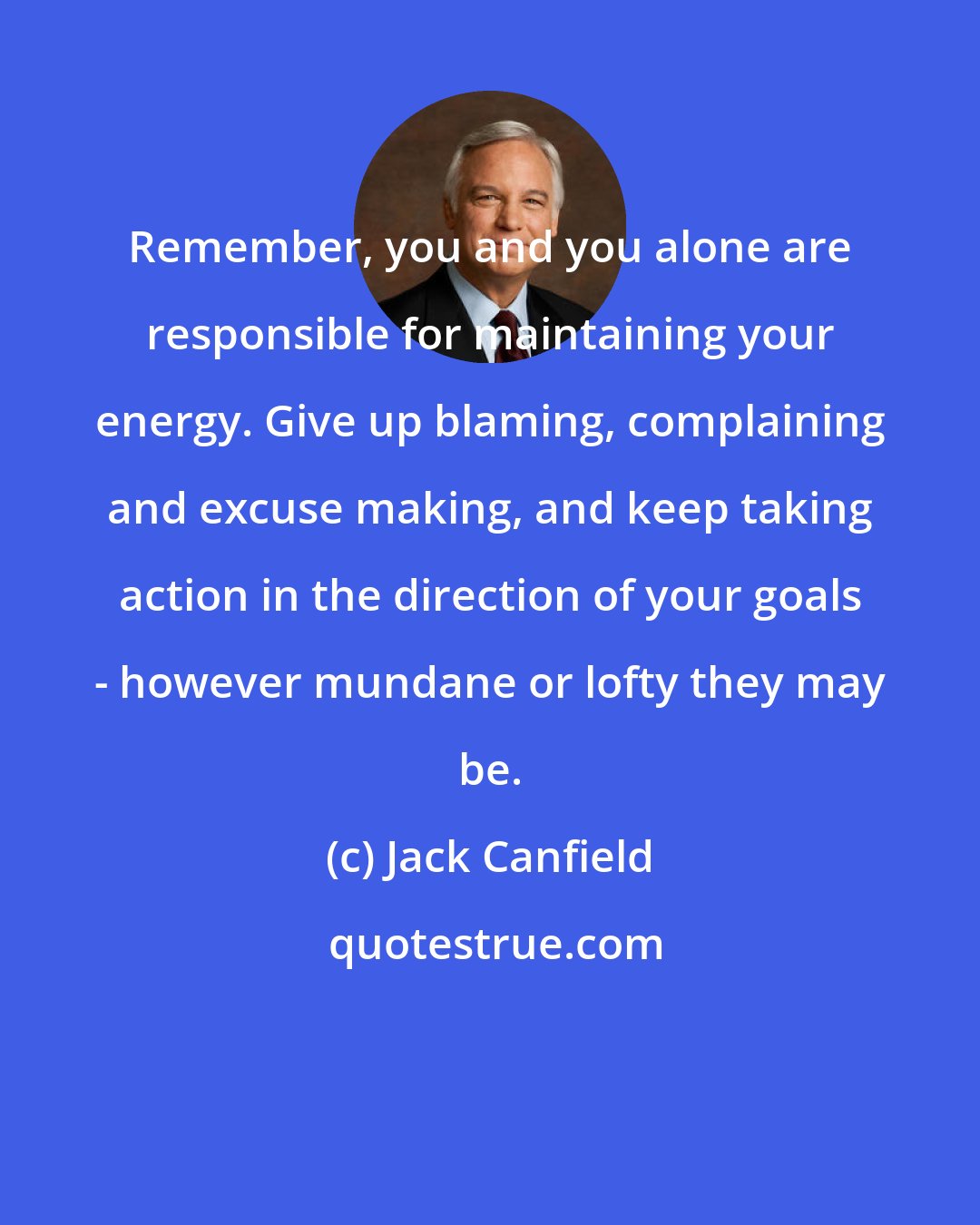 Jack Canfield: Remember, you and you alone are responsible for maintaining your energy. Give up blaming, complaining and excuse making, and keep taking action in the direction of your goals - however mundane or lofty they may be.