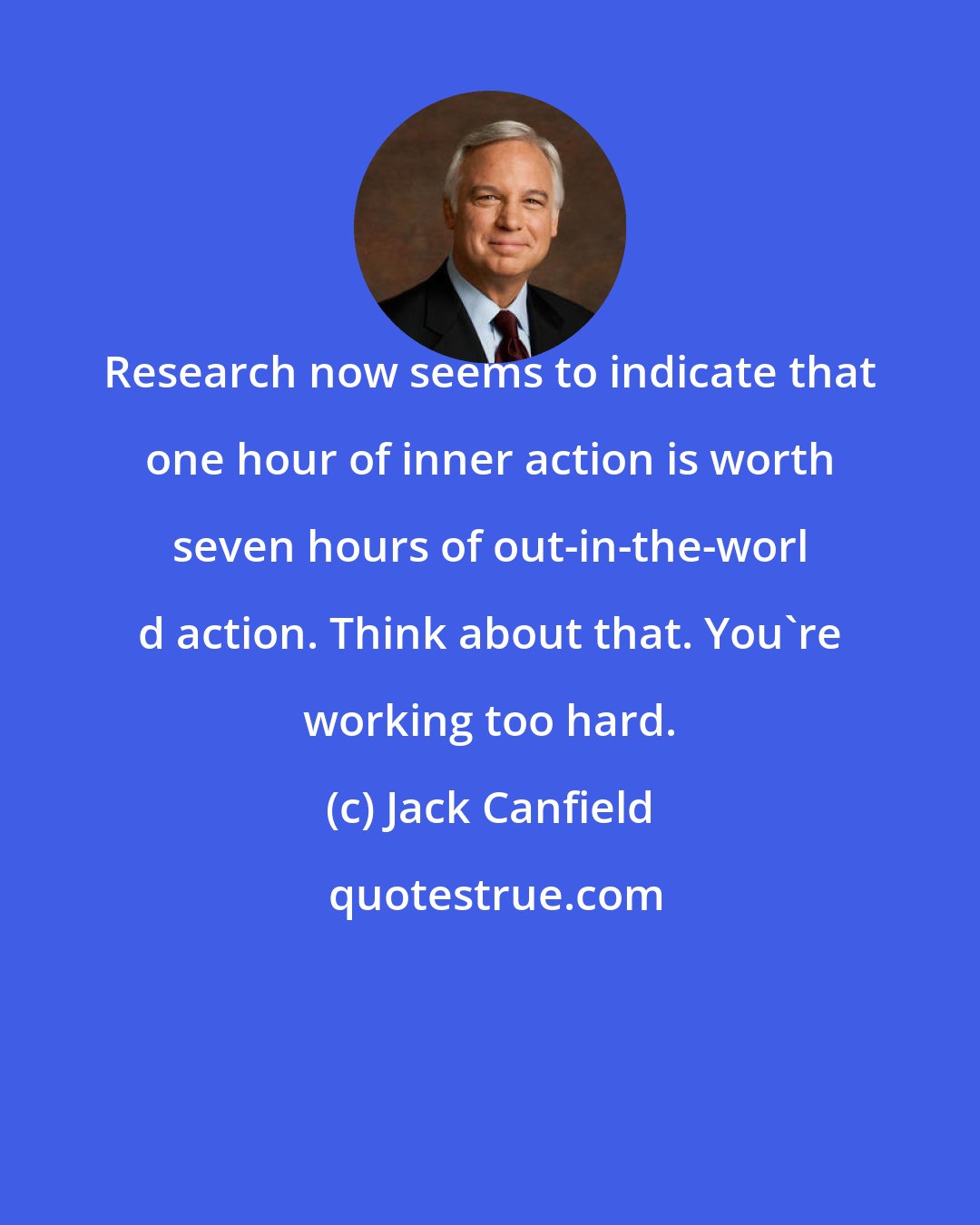 Jack Canfield: Research now seems to indicate that one hour of inner action is worth seven hours of out-in-the-worl d action. Think about that. You're working too hard.