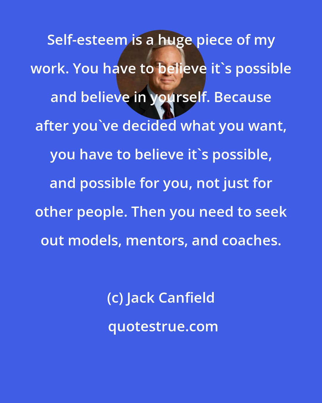 Jack Canfield: Self-esteem is a huge piece of my work. You have to believe it's possible and believe in yourself. Because after you've decided what you want, you have to believe it's possible, and possible for you, not just for other people. Then you need to seek out models, mentors, and coaches.