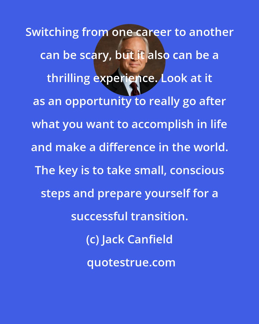 Jack Canfield: Switching from one career to another can be scary, but it also can be a thrilling experience. Look at it as an opportunity to really go after what you want to accomplish in life and make a difference in the world. The key is to take small, conscious steps and prepare yourself for a successful transition.